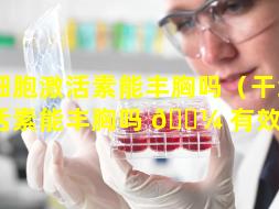 干细胞激活素能丰胸吗（干细胞激活素能丰胸吗 🐼 有效果吗）